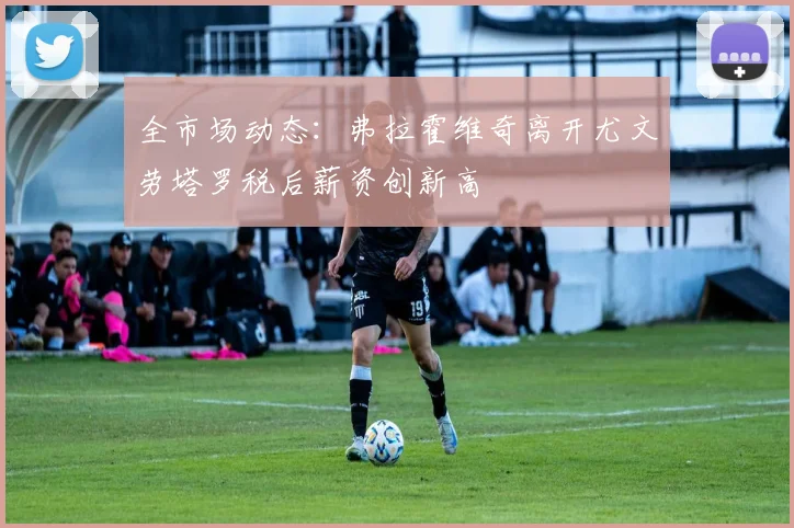 全市场动态：弗拉霍维奇离开尤文劳塔罗税后薪资创新高