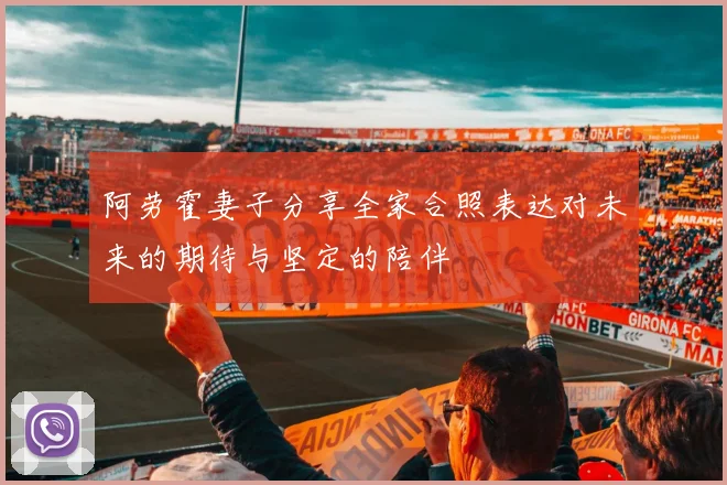 阿劳霍妻子分享全家合照表达对未来的期待与坚定的陪伴
