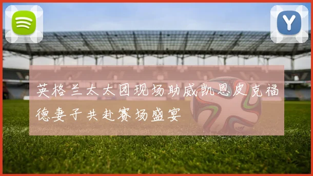 英格兰太太团现场助威凯恩皮克福德妻子共赴赛场盛宴