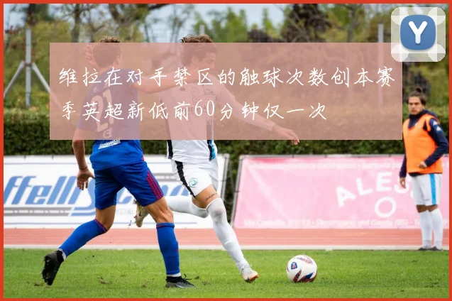 维拉在对手禁区的触球次数创本赛季英超新低前60分钟仅一次