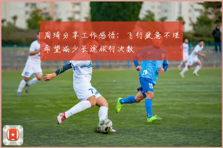周琦分享工作感悟：飞行疲惫不堪希望减少长途旅行次数