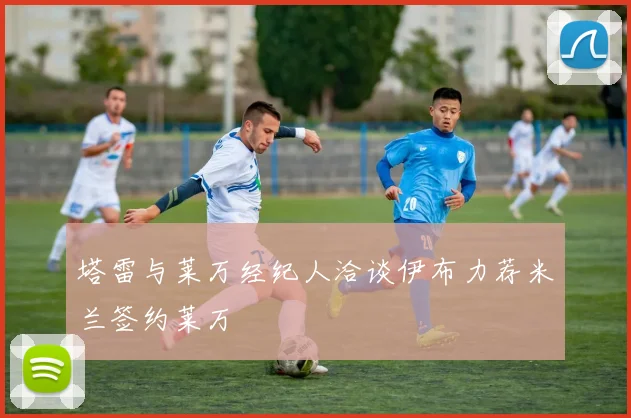 塔雷与莱万经纪人洽谈伊布力荐米兰签约莱万