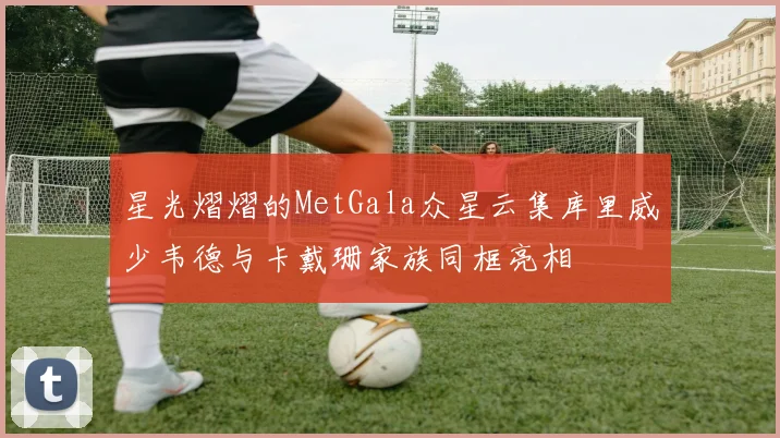 星光熠熠的MetGala众星云集库里威少韦德与卡戴珊家族同框亮相
