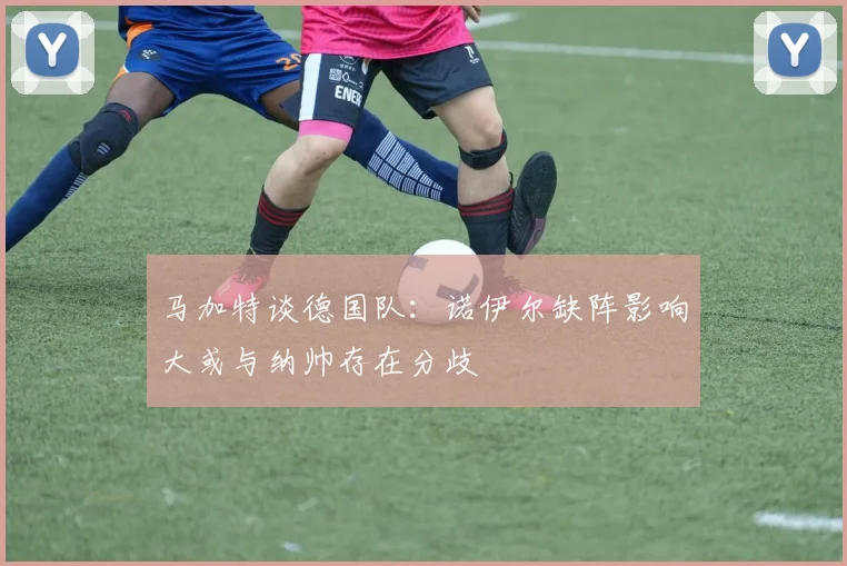 马加特谈德国队：诺伊尔缺阵影响大或与纳帅存在分歧