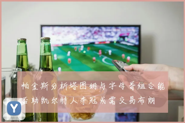 帕金斯分析塔图姆与字母哥组合能否助凯尔特人夺冠或需交易布朗