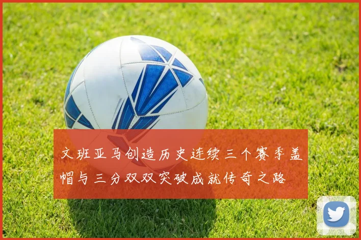 文班亚马创造历史连续三个赛季盖帽与三分双双突破成就传奇之路
