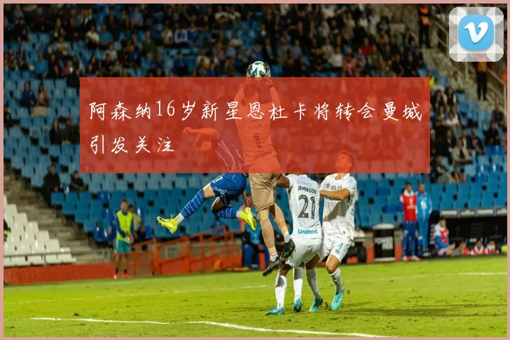 阿森纳16岁新星恩杜卡将转会曼城引发关注