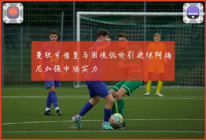 曼联可借皇马困境低价引进琼阿梅尼加强中场实力