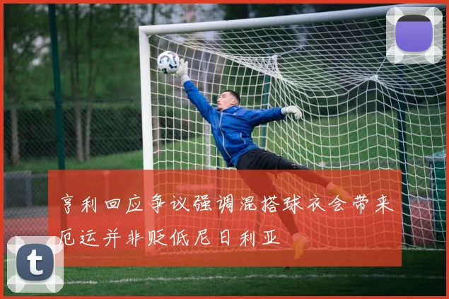 亨利回应争议强调混搭球衣会带来厄运并非贬低尼日利亚