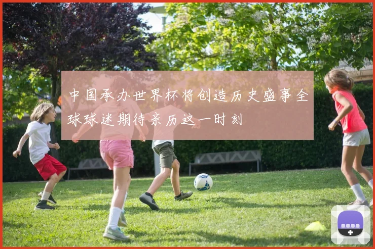 中国承办世界杯将创造历史盛事全球球迷期待亲历这一时刻