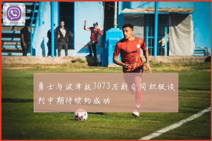 勇士与波津就3073万新合同积极谈判中期待续约成功