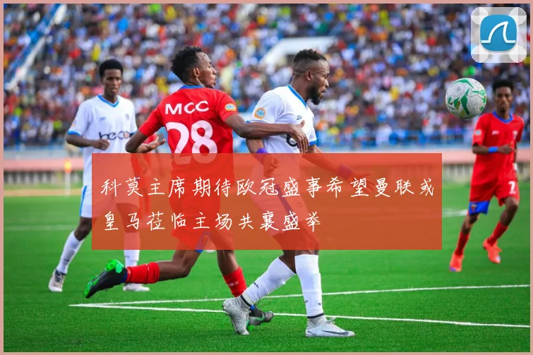 科莫主席期待欧冠盛事希望曼联或皇马莅临主场共襄盛举