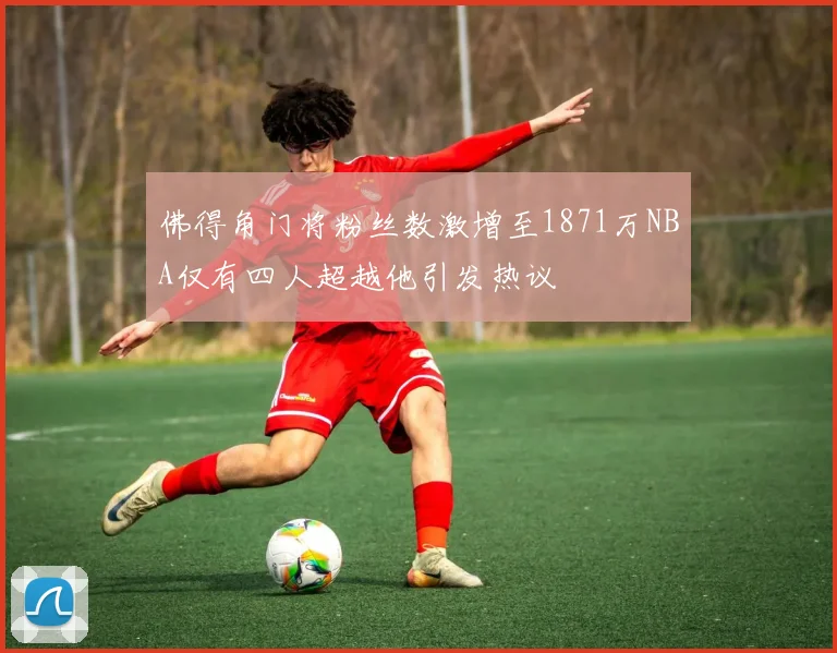 佛得角门将粉丝数激增至1871万NBA仅有四人超越他引发热议