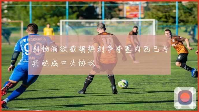 利物浦欲截胡热刺争夺塞内西已与其达成口头协议