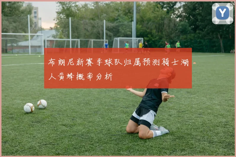 布朗尼新赛季球队归属预测骑士湖人黄蜂概率分析