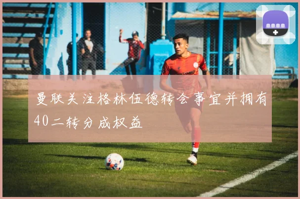 曼联关注格林伍德转会事宜并拥有40二转分成权益