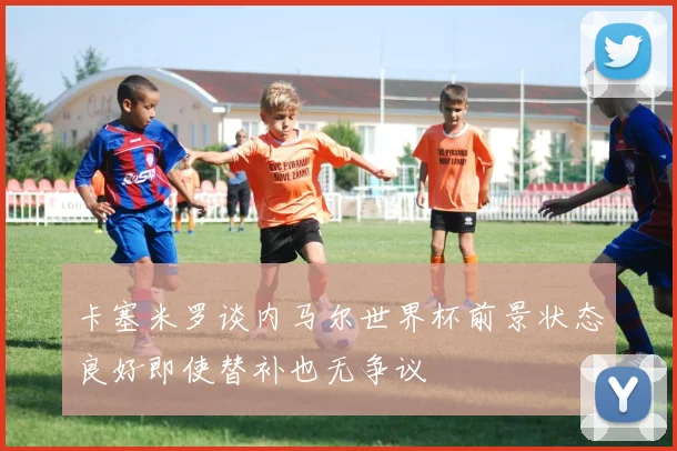 卡塞米罗谈内马尔世界杯前景状态良好即使替补也无争议