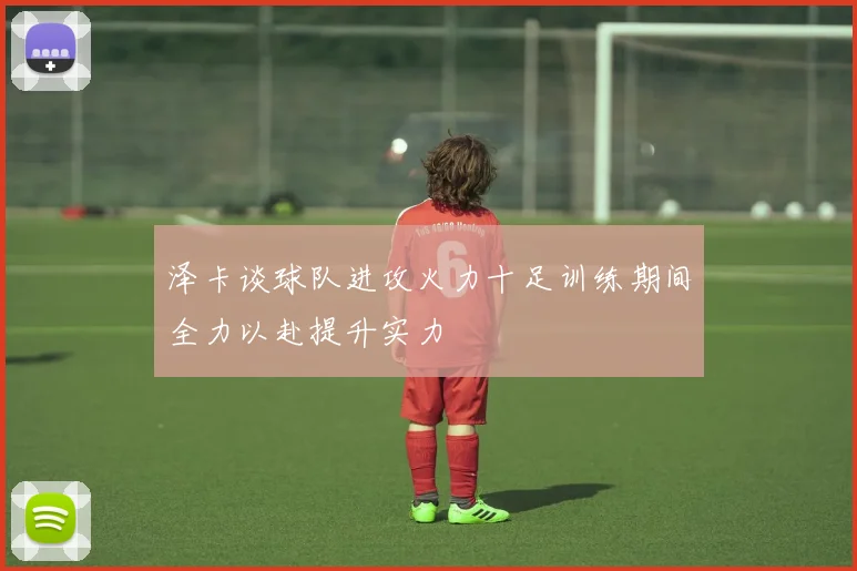 泽卡谈球队进攻火力十足训练期间全力以赴提升实力