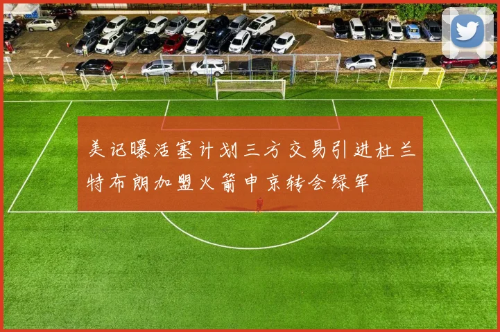 美记曝活塞计划三方交易引进杜兰特布朗加盟火箭申京转会绿军