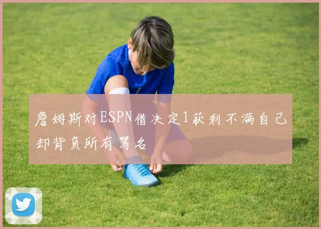 詹姆斯对ESPN借决定1获利不满自己却背负所有骂名